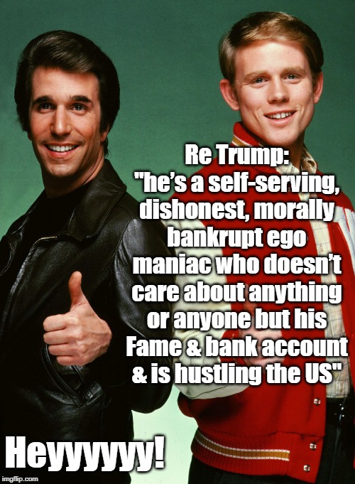 Fonzie and Richie Cunningham | Re Trump: "he’s a self-serving, dishonest, morally bankrupt ego maniac who doesn’t care about anything or anyone but his Fame & bank account & is hustling the US"; Heyyyyyy! | image tagged in fonzie and richie cunningham | made w/ Imgflip meme maker