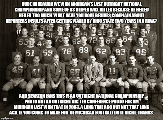 DUDE HARBAUGH WE WON MICHIGAN'S LAST OUTRIGHT NATIONAL CHAMPIONSHIP AND SOME OF US HELPED WAX HITLER BECAUSE HE HEILED HEILED TOO MUCH. WHAT HAVE YOU DONE BESIDES COMPLAIN ABOUT REPORTERS INSULTS AFTER GETTING WAXED BY OHIO STATE TWO YEARS IN A ROW? AND SPARTAN FANS THIS IS AN OUTRIGHT NATIONAL CHAMPIONSHIP PHOTO NOT AN OUTRIGHT BIG TEN CONFERENCE PHOTO FOR UM MICHIGAN LAST WON THAT IN 2003. A LONG TIME AGO BUT NOT THAT LONG AGO. IF YOU GOING TO MAKE FUN  OF MICHIGAN FOOTBALL DO IT RIGHT. THANKS. | image tagged in michigan football outright national championship 1948,big ten conference outright 2003 | made w/ Imgflip meme maker