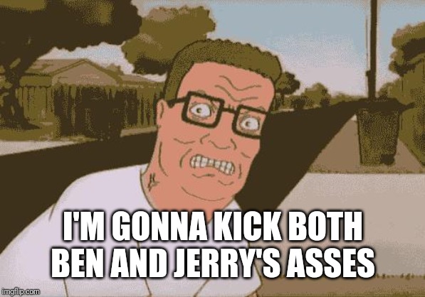 Angry Hank Hill | I'M GONNA KICK BOTH BEN AND JERRY'S ASSES | image tagged in angry hank hill | made w/ Imgflip meme maker