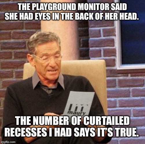 Maury Lie Detector Meme | THE PLAYGROUND MONITOR SAID SHE HAD EYES IN THE BACK OF HER HEAD. THE NUMBER OF CURTAILED RECESSES I HAD SAYS IT’S TRUE. | image tagged in memes,maury lie detector | made w/ Imgflip meme maker