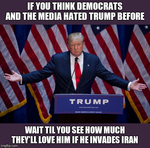 Donald Trump | IF YOU THINK DEMOCRATS AND THE MEDIA HATED TRUMP BEFORE; WAIT TIL YOU SEE HOW MUCH THEY'LL LOVE HIM IF HE INVADES IRAN | image tagged in donald trump,war,iran | made w/ Imgflip meme maker