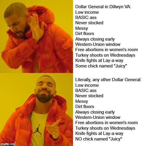 Drake Hotline Bling Meme | Dollar General in Dillwyn VA:
Low income
BASIC ass
Never stocked
Messy
Dirt floors
Always closing early
Western-Union window
Free abortions in women's room
Turkey shoots on Wednesdays
Knife fights at Lay-a-way
Some chick named "Juicy"; Literally, any other Dollar General:
Low income
BASIC ass
Never stocked
Messy
Dirt floors
Always closing early
Western-Union window
Free abortions in women's room
Turkey shoots on Wednesdays
Knife fights at Lay-a-way
NO chick named "Juicy" | image tagged in memes,drake hotline bling | made w/ Imgflip meme maker