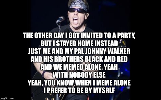 Rock Meme Lyrics: A DrSarcasm Event
Jan 3-10 |  THE OTHER DAY I GOT INVITED TO A PARTY,
BUT I STAYED HOME INSTEAD
JUST ME AND MY PAL JOHNNY WALKER
AND HIS BROTHERS BLACK AND RED
AND WE MEMED ALONE, YEAH
WITH NOBODY ELSE
YEAH, YOU KNOW WHEN I MEME ALONE
I PREFER TO BE BY MYSRLF | image tagged in george thorogood,i meme alone | made w/ Imgflip meme maker