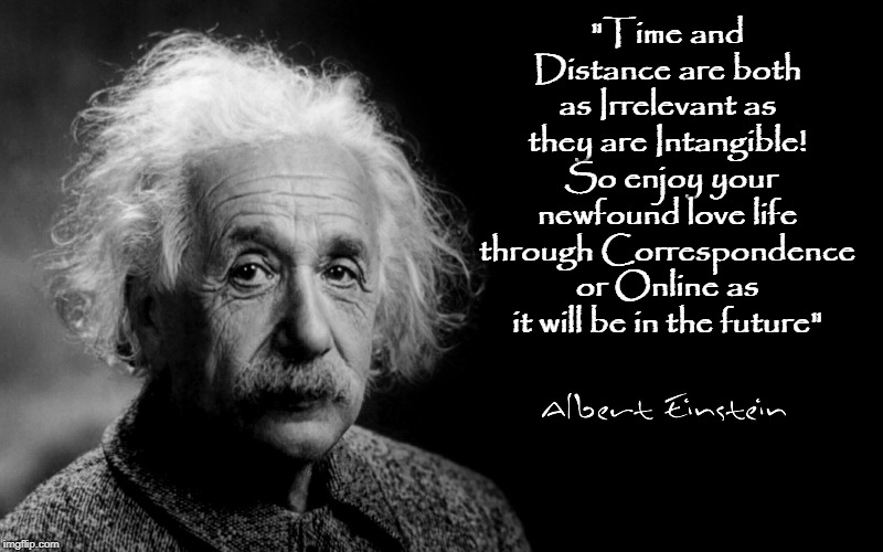 Albert Einstein | "Time and Distance are both as Irrelevant as they are Intangible!  So enjoy your newfound love life through Correspondence or Online as it will be in the future" | image tagged in albert einstein | made w/ Imgflip meme maker