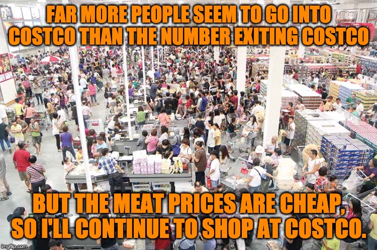 Cheap meat prices | FAR MORE PEOPLE SEEM TO GO INTO COSTCO THAN THE NUMBER EXITING COSTCO; BUT THE MEAT PRICES ARE CHEAP, SO I'LL CONTINUE TO SHOP AT COSTCO. | image tagged in costco | made w/ Imgflip meme maker