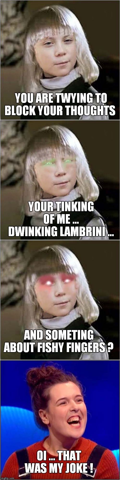 Rosie Jones Vs Greta Thunberg | YOU ARE TWYING TO BLOCK YOUR THOUGHTS; YOUR TINKING OF ME … DWINKING LAMBRINI …; AND SOMETING ABOUT FISHY FINGERS ? OI ... THAT WAS MY JOKE ! | image tagged in fun,greta thunberg,village of the damned,rosie jones,the last leg | made w/ Imgflip meme maker