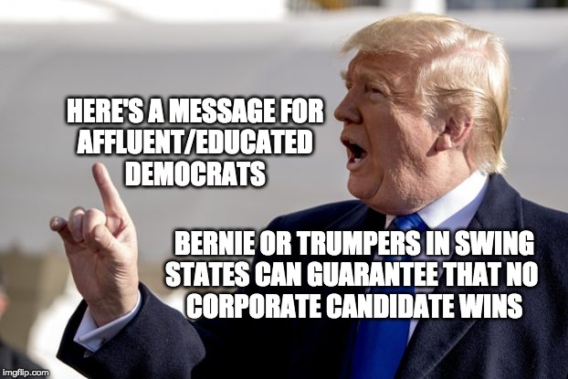 bernie or trump voters in swing states must be heeded | HERE'S A MESSAGE FOR 
AFFLUENT/EDUCATED 
DEMOCRATS; BERNIE OR TRUMPERS IN SWING
STATES CAN GUARANTEE THAT NO 
CORPORATE CANDIDATE WINS | image tagged in vote bernie sanders | made w/ Imgflip meme maker