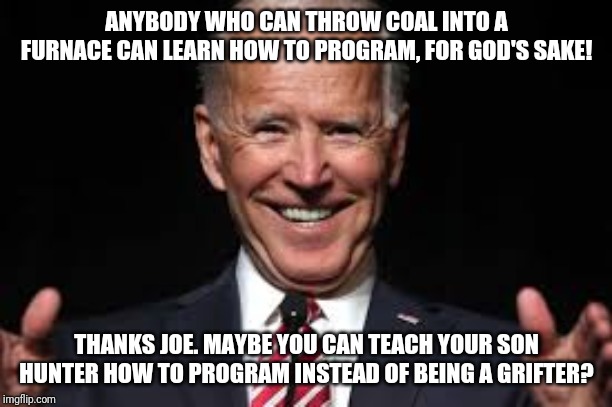 The Wisdom of the Plagiarist | ANYBODY WHO CAN THROW COAL INTO A FURNACE CAN LEARN HOW TO PROGRAM, FOR GOD'S SAKE! THANKS JOE. MAYBE YOU CAN TEACH YOUR SON HUNTER HOW TO PROGRAM INSTEAD OF BEING A GRIFTER? | image tagged in joe biden,moron,liberal logic,working class,special kind of stupid,maga | made w/ Imgflip meme maker