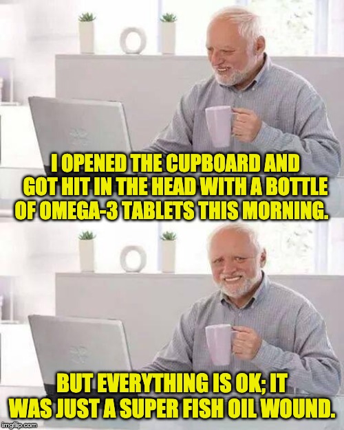Hide the Pain Harold Meme | I OPENED THE CUPBOARD AND GOT HIT IN THE HEAD WITH A BOTTLE OF OMEGA-3 TABLETS THIS MORNING. BUT EVERYTHING IS OK; IT WAS JUST A SUPER FISH OIL WOUND. | image tagged in memes,hide the pain harold | made w/ Imgflip meme maker