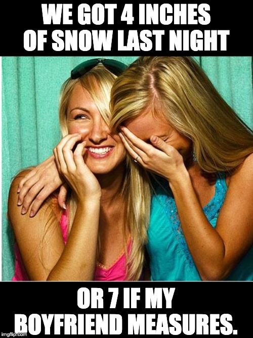 laughing girls | WE GOT 4 INCHES OF SNOW LAST NIGHT; OR 7 IF MY BOYFRIEND MEASURES. | image tagged in laughing girls | made w/ Imgflip meme maker