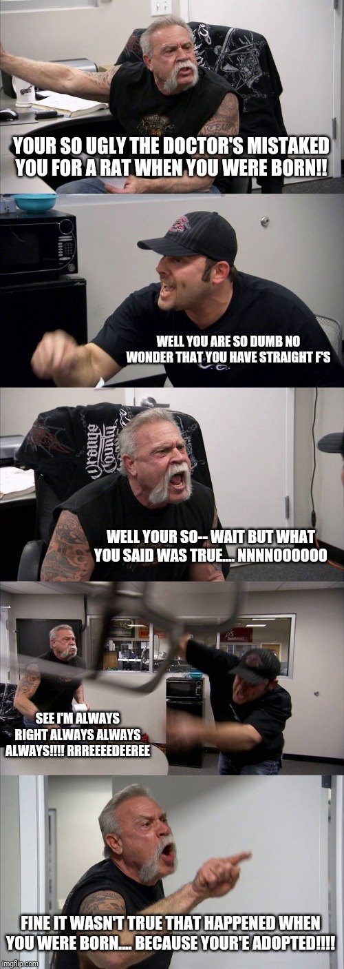 American Chopper Argument | YOUR SO UGLY THE DOCTOR'S MISTAKED YOU FOR A RAT WHEN YOU WERE BORN!! WELL YOU ARE SO DUMB NO WONDER THAT YOU HAVE STRAIGHT F'S; WELL YOUR SO-- WAIT BUT WHAT YOU SAID WAS TRUE.... NNNNOOOOOO; SEE I'M ALWAYS RIGHT ALWAYS ALWAYS ALWAYS!!!! RRREEEEDEEREE; FINE IT WASN'T TRUE THAT HAPPENED WHEN YOU WERE BORN.... BECAUSE YOUR'E ADOPTED!!!! | image tagged in memes,american chopper argument | made w/ Imgflip meme maker