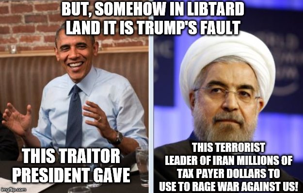 Trump is just having to clean up the mess Obama and Democrat Congress created | BUT, SOMEHOW IN LIBTARD LAND IT IS TRUMP'S FAULT; THIS TERRORIST LEADER OF IRAN MILLIONS OF TAX PAYER DOLLARS TO USE TO RAGE WAR AGAINST US! THIS TRAITOR PRESIDENT GAVE | image tagged in obama and iran,memes | made w/ Imgflip meme maker