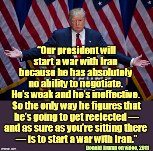 Trump spent all 2011 and 2012 accusing Obama of doing what he just now did himself. | “Our president will start a war with Iran 
because he has absolutely 
no ability to negotiate. 
He’s weak and he’s ineffective. 
So the only way he figures that he’s going to get reelected — and as sure as you’re sitting there 
— is to start a war with Iran.”; Donald Trump on video, 2011 | image tagged in donald trump,iran,war,weak,election 2020,impeachment | made w/ Imgflip meme maker