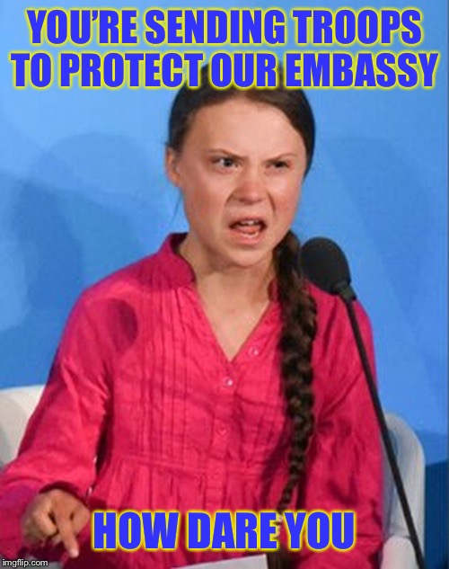 Greta Thunberg how dare you | YOU’RE SENDING TROOPS TO PROTECT OUR EMBASSY; HOW DARE YOU | image tagged in greta thunberg how dare you | made w/ Imgflip meme maker