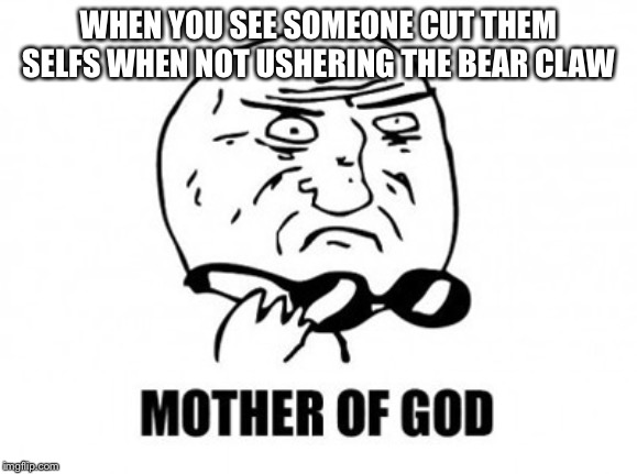 Mother Of God | WHEN YOU SEE SOMEONE CUT THEM SELFS WHEN NOT USHERING THE BEAR CLAW | image tagged in memes,mother of god | made w/ Imgflip meme maker