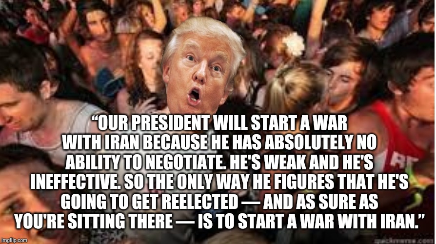 How prophetic. Trump in Nov 2011 | “OUR PRESIDENT WILL START A WAR WITH IRAN BECAUSE HE HAS ABSOLUTELY NO ABILITY TO NEGOTIATE. HE'S WEAK AND HE'S INEFFECTIVE. SO THE ONLY WAY HE FIGURES THAT HE'S GOING TO GET REELECTED — AND AS SURE AS YOU'RE SITTING THERE — IS TO START A WAR WITH IRAN.” | image tagged in suddenly clear donald | made w/ Imgflip meme maker