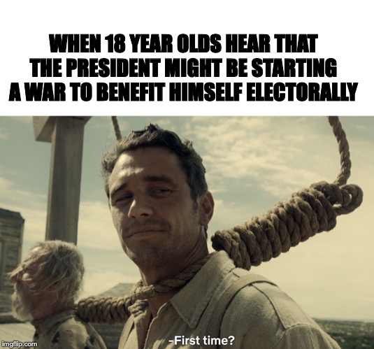 WHEN 18 YEAR OLDS HEAR THAT THE PRESIDENT MIGHT BE STARTING A WAR TO BENEFIT HIMSELF ELECTORALLY | image tagged in first time | made w/ Imgflip meme maker