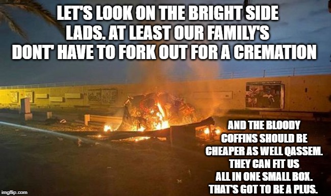 LET'S LOOK ON THE BRIGHT SIDE LADS. AT LEAST OUR FAMILY'S DONT' HAVE TO FORK OUT FOR A CREMATION; AND THE BLOODY COFFINS SHOULD BE CHEAPER AS WELL QASSEM. THEY CAN FIT US ALL IN ONE SMALL BOX. THAT'S GOT TO BE A PLUS. | image tagged in donald trump | made w/ Imgflip meme maker