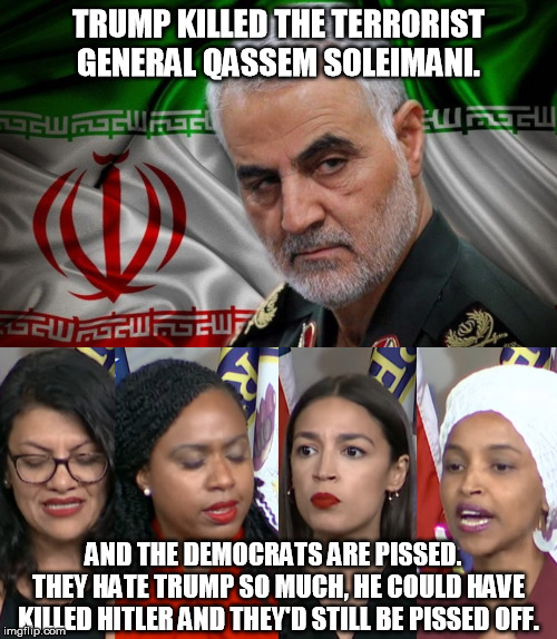 Democrat's hatred of President Trump runs so deep he can't do anything right. | TRUMP KILLED THE TERRORIST GENERAL QASSEM SOLEIMANI. AND THE DEMOCRATS ARE PISSED.   THEY HATE TRUMP SO MUCH, HE COULD HAVE KILLED HITLER AND THEY'D STILL BE PISSED OFF. | image tagged in aoc squad,general soleimani dead,donald trump,hitler,democrats,hatred | made w/ Imgflip meme maker