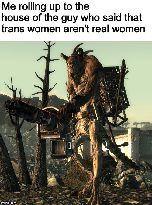Deathclaw | Me rolling up to the house of the guy who said that trans women aren't real women | image tagged in deathclaw,memes,transgender | made w/ Imgflip meme maker