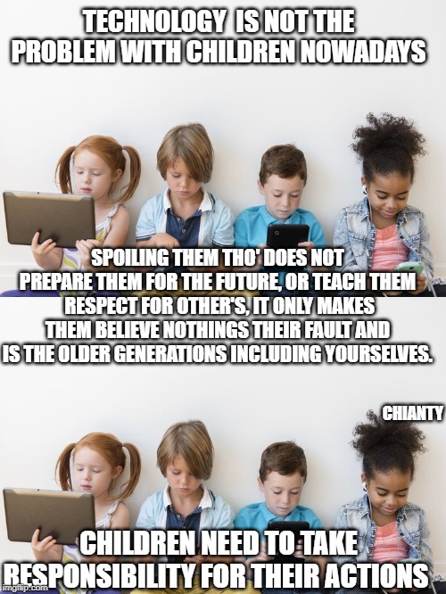 Technology | TECHNOLOGY  IS NOT THE PROBLEM WITH CHILDREN NOWADAYS; SPOILING THEM THO' DOES NOT PREPARE THEM FOR THE FUTURE, OR TEACH THEM  RESPECT FOR OTHER'S, IT ONLY MAKES THEM BELIEVE NOTHINGS THEIR FAULT AND IS THE OLDER GENERATIONS INCLUDING YOURSELVES. CHIANTY; CHILDREN NEED TO TAKE RESPONSIBILITY FOR THEIR ACTIONS | image tagged in responsibility | made w/ Imgflip meme maker