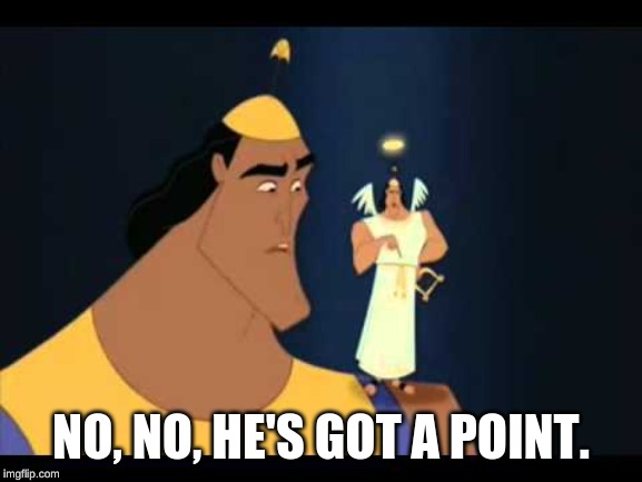 Emperor's New Groove He's Got a Point | NO, NO, HE'S GOT A POINT. | image tagged in emperor's new groove he's got a point | made w/ Imgflip meme maker