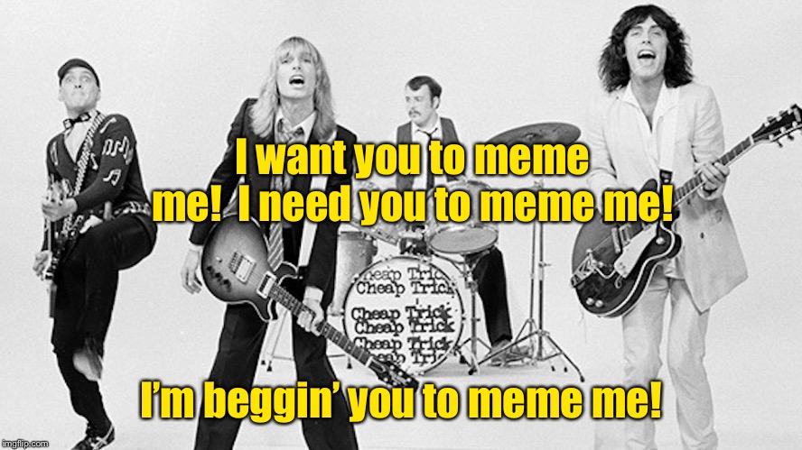 Meme Rock Lyrics: A DrSarcasm Event, Jan. 3-10 | I want you to meme me!  I need you to meme me! I’m beggin’ you to meme me! | image tagged in cheap trick,meme rock lyrics,drsarcasm,i want you to meme me,funny memes | made w/ Imgflip meme maker