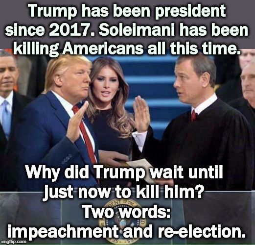 The Trump Administration has now floated 6 different reasons for the killing. They all sound phony. Try to settle on one, guys. | Trump has been president since 2017. Soleimani has been killing Americans all this time. Why did Trump wait until 
just now to kill him? 
Two words: impeachment and re-election. | image tagged in trump oath of office inauguration,trump,iran,war,impeachment,election 2020 | made w/ Imgflip meme maker