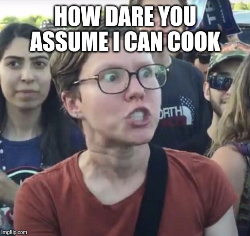 Triggered feminist | HOW DARE YOU ASSUME I CAN COOK | image tagged in triggered feminist | made w/ Imgflip meme maker