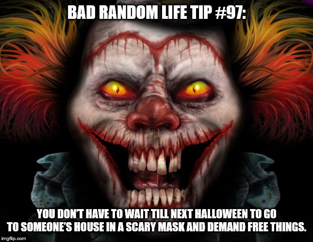 scary clown | BAD RANDOM LIFE TIP #97:; YOU DON’T HAVE TO WAIT TILL NEXT HALLOWEEN TO GO TO SOMEONE’S HOUSE IN A SCARY MASK AND DEMAND FREE THINGS. | image tagged in scary clown | made w/ Imgflip meme maker