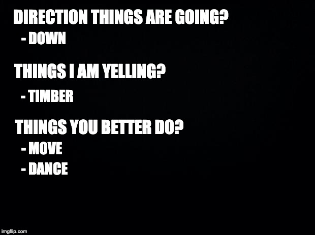 Black background | DIRECTION THINGS ARE GOING? - DOWN; THINGS I AM YELLING? - TIMBER; THINGS YOU BETTER DO? - MOVE; - DANCE | image tagged in black background | made w/ Imgflip meme maker