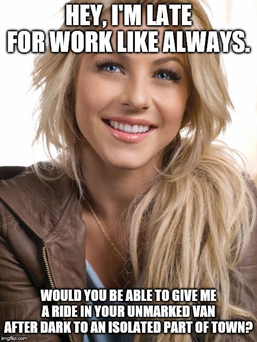 Oblivious Hot Girl Meme | HEY, I'M LATE FOR WORK LIKE ALWAYS. WOULD YOU BE ABLE TO GIVE ME A RIDE IN YOUR UNMARKED VAN AFTER DARK TO AN ISOLATED PART OF TOWN? | image tagged in memes,oblivious hot girl | made w/ Imgflip meme maker