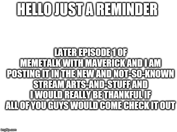 Blank White Template | LATER EPISODE 1 OF MEMETALK WITH MAVERICK AND I AM POSTING IT IN THE NEW AND NOT-SO-KNOWN STREAM ARTS-AND-STUFF AND I WOULD REALLY BE THANKFUL IF ALL OF YOU GUYS WOULD COME CHECK IT OUT; HELLO JUST A REMINDER | image tagged in blank white template | made w/ Imgflip meme maker