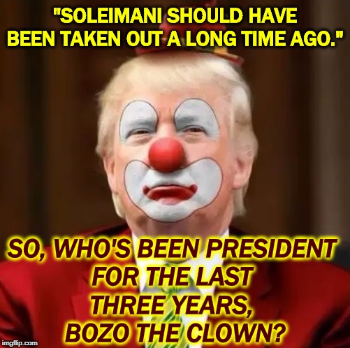 Three years is over 1000 days. Whatcha' been waitin' for? | "SOLEIMANI SHOULD HAVE BEEN TAKEN OUT A LONG TIME AGO."; SO, WHO'S BEEN PRESIDENT 
FOR THE LAST 
THREE YEARS, 
BOZO THE CLOWN? | image tagged in donald trump clown,iran,war,trump,impeachment,election 2020 | made w/ Imgflip meme maker