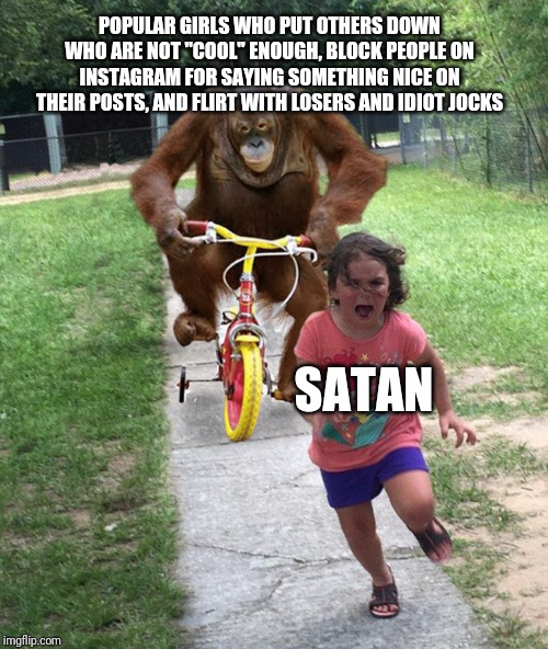 Orangutan chasing girl on a tricycle | POPULAR GIRLS WHO PUT OTHERS DOWN WHO ARE NOT "COOL" ENOUGH, BLOCK PEOPLE ON INSTAGRAM FOR SAYING SOMETHING NICE ON THEIR POSTS, AND FLIRT WITH LOSERS AND IDIOT JOCKS; SATAN | image tagged in orangutan chasing girl on a tricycle | made w/ Imgflip meme maker