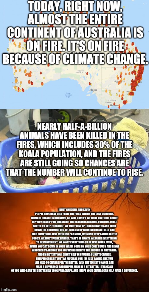Change for the better | TODAY, RIGHT NOW, ALMOST THE ENTIRE CONTINENT OF AUSTRALIA IS ON FIRE. IT'S ON FIRE BECAUSE OF CLIMATE CHANGE. NEARLY HALF-A-BILLION ANIMALS HAVE BEEN KILLED IN THE FIRES, WHICH INCLUDES 30% OF THE KOALA POPULATION, AND THE FIRES ARE STILL GOING SO CHANCES ARE THAT THE NUMBER WILL CONTINUE TO RISE. I JUST CHECKED, AND SEVEN PEOPLE HAVE HAVE DIED FROM THE FIRES WITHIN THE LAST 24 HOURS. CLIMATE CHANGE IS OLD NEWS, SO WHY HAVEN'T WE DONE ANYTHING ABOUT IT? WHY HAVEN'T WE CHANGED? THE REASON IS BECAUSE EVERYONE MUST SUFFER TO HELP IT CHANGE. WE MUST GIVE UP LONG SHOWERS AND TURN DOWN THE THERMOSTATS. WE MUST STOP BURNING FOSSIL FUELS AND FIND SOMETHING ELSE. WE MUST PAY MORE, WE MUST STOP EATING EXOTIC FOODS, WE MUST WORK HARDER. THAT'S IT RIGHT? WE WANT EVERYTHING TO BE CONVENIENT. WE WANT EVERYTHING TO BE LESS WORK. WELL, WHILE YOU SAT DOWN IN YOUR WARM HOME ON YOUR COZY COUCH AND BINGE WATCHED TV AROUND 100 HOUSES BURNED TO THE GROUND IN AUSTRALIA. AND I'M NOT SAYING I DIDN'T HELP IN CAUSING CLIMATE CHANGE. I HELPED CAUSE IT JUST AS MUCH AS YOU. I'M JUST SAYING THAT WE ALL NEED TO CHANGE FOR THE BETTER. EVEN THE TINIEST CHANGE CAN MAKE A DIFFERENCE AND HELP US MAKE IT A BIT BETTER. I THANK ALL OF YOU WHO READ THIS EXTREMELY LONG PARAGRAPH, AND I HOPE YOUR CHANGE CAN HELP MAKE A DIFFERENCE. | image tagged in climate change,australia,koala,change for the better | made w/ Imgflip meme maker