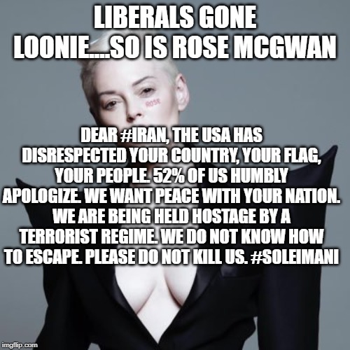 politics | LIBERALS GONE LOONIE....SO IS ROSE MCGWAN; DEAR #IRAN, THE USA HAS DISRESPECTED YOUR COUNTRY, YOUR FLAG, YOUR PEOPLE. 52% OF US HUMBLY APOLOGIZE. WE WANT PEACE WITH YOUR NATION. WE ARE BEING HELD HOSTAGE BY A TERRORIST REGIME. WE DO NOT KNOW HOW TO ESCAPE. PLEASE DO NOT KILL US. #SOLEIMANI | image tagged in political meme | made w/ Imgflip meme maker