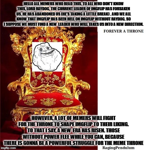 The Meme Throne | HELLO ALL MEMERS WHO READ THIS. TO ALL WHO DON'T KNOW THIS, LORD RAYDOG, THE CURRENT LEADER OF IMGFLIP HAS FORSAKEN US. HE HAS ABANDONED US (HE'S TAKING A LITTLE BREAK) . AND WE ALL KNOW THAT IMGFLIP HAS BEEN HELL ON IMGFLIP WITHOUT RAYDOG. SO I SUPPOSE WE MUST FIND A NEW  LEADER WHO WILL TAKES US INTO A NEW DIRECTION. HOWEVER, A LOT OF MEMERS WILL FIGHT FOR THE THRONE TO SHAPE IMGFLIP TO THEIR LIKING. TO THAT I SAY, A NEW  ERA HAS RISEN. THOSE WITHOUT POWER FLEE WHILE YOU CAN, BECAUSE THERE IS GONNA BE A POWERFUL STRUGGLE FOR THE MEME THRONE | image tagged in memes,royals | made w/ Imgflip meme maker