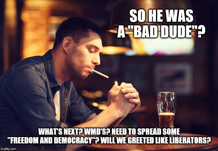 SO HE WAS A "BAD DUDE"? WHAT'S NEXT? WMD'S? NEED TO SPREAD SOME "FREEDOM AND DEMOCRACY"? WILL WE GREETED LIKE LIBERATORS? | made w/ Imgflip meme maker