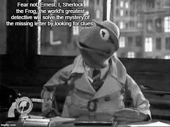 Kermit the Frog detective in b&w | Fear not, Ernest. I, Sherlock the Frog, the world's greatest detective will solve the mystery of the missing letter by looking for clues. | image tagged in kermit the frog detective in bw | made w/ Imgflip meme maker