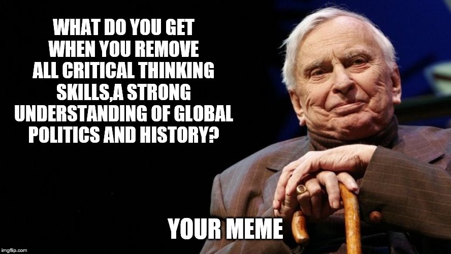 WHAT DO YOU GET WHEN YOU REMOVE ALL CRITICAL THINKING SKILLS,A STRONG UNDERSTANDING OF GLOBAL POLITICS AND HISTORY? YOUR MEME | made w/ Imgflip meme maker