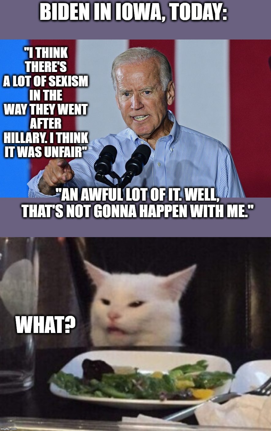 Adevntures of Joe on the Campaign Trail | BIDEN IN IOWA, TODAY:; "I THINK THERE'S A LOT OF SEXISM IN THE WAY THEY WENT AFTER HILLARY. I THINK IT WAS UNFAIR"; "AN AWFUL LOT OF IT. WELL, THAT'S NOT GONNA HAPPEN WITH ME."; WHAT? | image tagged in politics | made w/ Imgflip meme maker