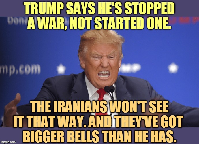 Trump can say what he likes. The Iranians are a lot more capable and experienced at this than he is. | TRUMP SAYS HE'S STOPPED A WAR, NOT STARTED ONE. THE IRANIANS WON'T SEE IT THAT WAY. AND THEY'VE GOT 
BIGGER BELLS THAN HE HAS. | image tagged in trump,war,iran,impeachment,election 2020,stupid | made w/ Imgflip meme maker