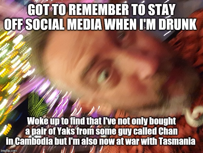 Drunk Texting | GOT TO REMEMBER TO STAY OFF SOCIAL MEDIA WHEN I'M DRUNK; Woke up to find that I've not only bought a pair of Yaks from some guy called Chan in Cambodia but I'm also now at war with Tasmania | image tagged in drunk,go home youre drunk,you're drunk,drunk guy,you were so drunk last night | made w/ Imgflip meme maker