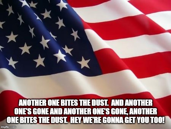 American flag | ANOTHER ONE BITES THE DUST.  AND ANOTHER ONE'S GONE AND ANOTHER ONE'S GONE, ANOTHER ONE BITES THE DUST.  HEY WE'RE GONNA GET YOU TOO! | image tagged in american flag | made w/ Imgflip meme maker