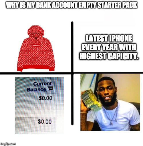 Blank Starter Pack | WHY IS MY BANK ACCOUNT EMPTY STARTER PACK; LATEST IPHONE EVERY YEAR WITH HIGHEST CAPICITY. | image tagged in memes,blank starter pack | made w/ Imgflip meme maker