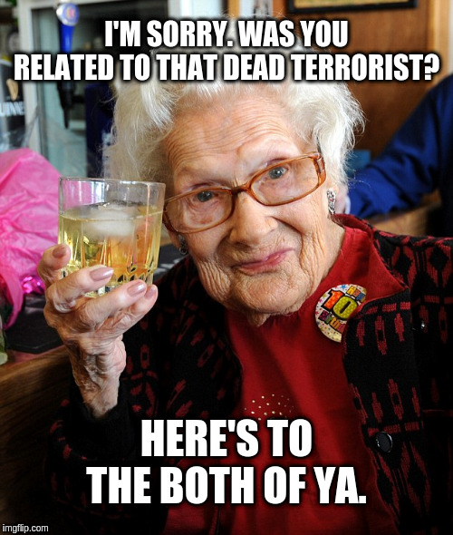 old lady toast | I'M SORRY. WAS YOU RELATED TO THAT DEAD TERRORIST? HERE'S TO THE BOTH OF YA. | image tagged in old lady toast | made w/ Imgflip meme maker