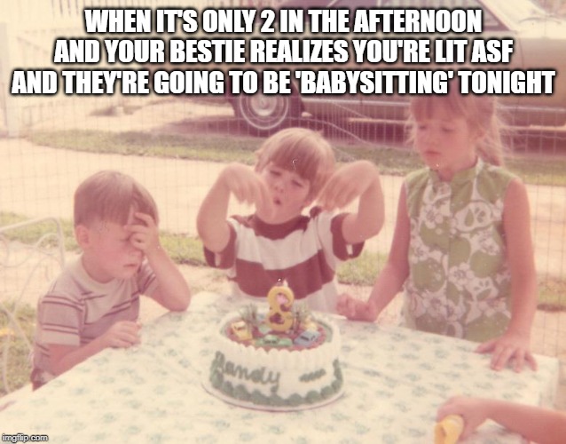 Babysitting Lit Friends | WHEN IT'S ONLY 2 IN THE AFTERNOON AND YOUR BESTIE REALIZES YOU'RE LIT ASF AND THEY'RE GOING TO BE 'BABYSITTING' TONIGHT | image tagged in happy birthday | made w/ Imgflip meme maker