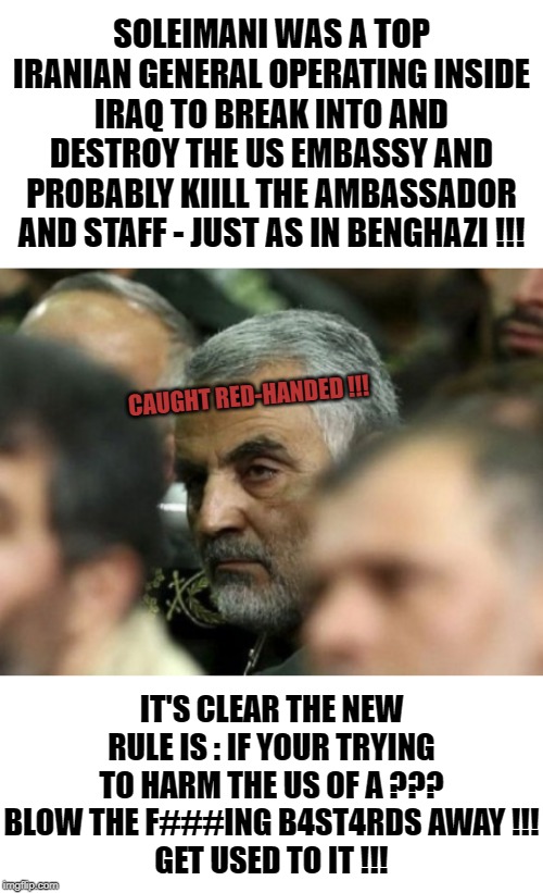 I'm not for war but I think one needs to understand that aggression against life or property is deserving of the same. | SOLEIMANI WAS A TOP IRANIAN GENERAL OPERATING INSIDE IRAQ TO BREAK INTO AND DESTROY THE US EMBASSY AND PROBABLY KIILL THE AMBASSADOR AND STAFF - JUST AS IN BENGHAZI !!! CAUGHT RED-HANDED !!! IT'S CLEAR THE NEW RULE IS : IF YOUR TRYING TO HARM THE US OF A ???
BLOW THE F###ING B4ST4RDS AWAY !!!
GET USED TO IT !!! | image tagged in blank white template,soleimani | made w/ Imgflip meme maker