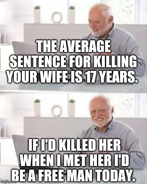 Bad marriage advice | THE AVERAGE SENTENCE FOR KILLING YOUR WIFE IS 17 YEARS. IF I'D KILLED HER WHEN I MET HER I'D BE A FREE MAN TODAY. | image tagged in memes,hide the pain harold,marriage | made w/ Imgflip meme maker